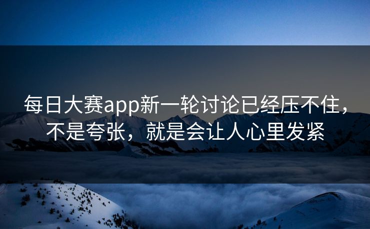 每日大赛app新一轮讨论已经压不住，不是夸张，就是会让人心里发紧