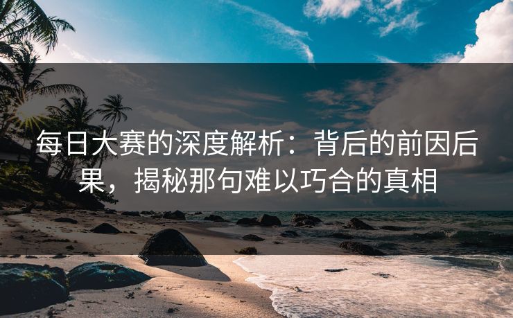 每日大赛的深度解析：背后的前因后果，揭秘那句难以巧合的真相