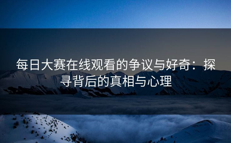每日大赛在线观看的争议与好奇：探寻背后的真相与心理
