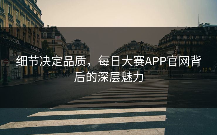 细节决定品质，每日大赛APP官网背后的深层魅力