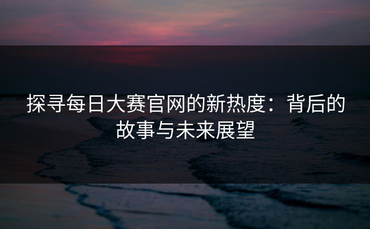 探寻每日大赛官网的新热度：背后的故事与未来展望