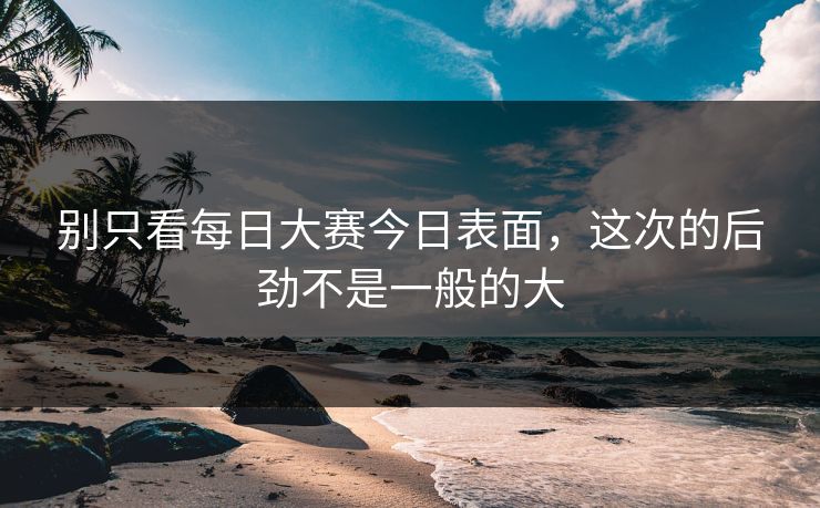 别只看每日大赛今日表面,这次的后劲不是一般的大 别只看每日大赛今日表面,这次的后劲不是一般的大