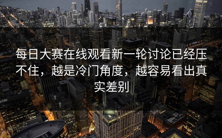每日大赛在线观看新一轮讨论已经压不住,越是冷门角度,越容易看出真实差别 每日大赛在线观看新一轮讨论已经压不住,越是冷门角度,越容易看出真实差别