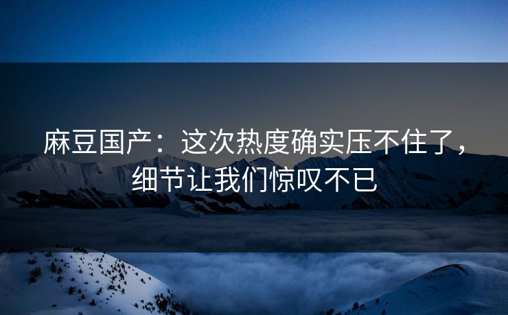 麻豆国产:这次热度确实压不住了,细节让我们惊叹不已 麻豆国产:这次热度确实压不住了,细节让我们惊叹不已