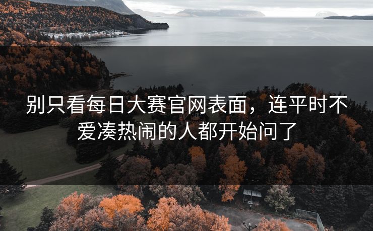 别只看每日大赛官网表面,连平时不爱凑热闹的人都开始问了 别只看每日大赛官网表面,连平时不爱凑热闹的人都开始问了