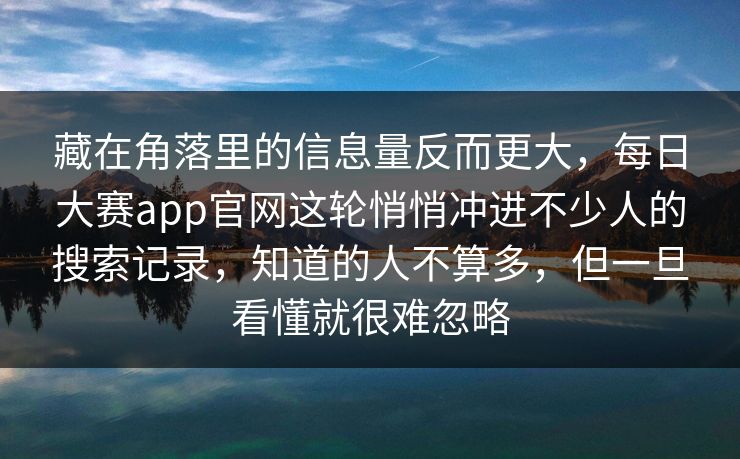 藏在角落里的信息量反而更大,每日大赛app官网这轮悄悄冲进不少人的搜索记录,知道的人不算多,但一旦看懂就很难忽略 藏在角落里的信息量反而更大,每日大赛app官网这轮悄悄冲进不少人的搜索记录,知道的人不算多,但一旦看懂就很难忽略