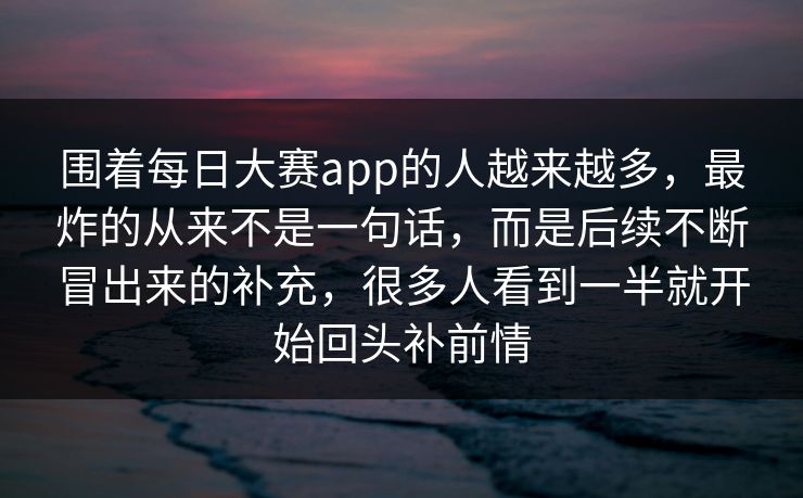 围着每日大赛app的人越来越多，最炸的从来不是一句话，而是后续不断冒出来的补充，很多人看到一半就开始回头补前情
