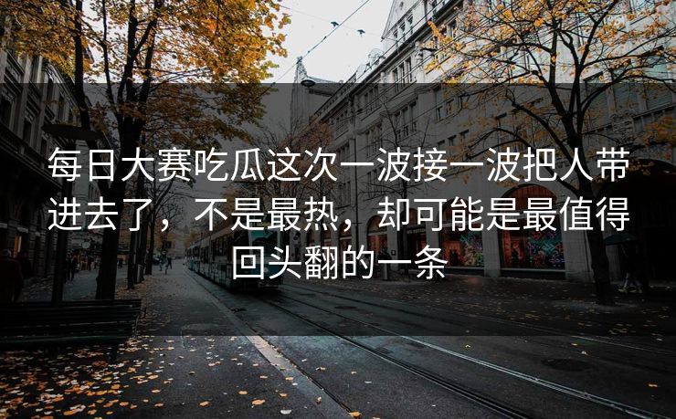 每日大赛吃瓜这次一波接一波把人带进去了,不是最热,却可能是最值得回头翻的一条 每日大赛吃瓜这次一波接一波把人带进去了,不是最热,却可能是最值得回头翻的一条