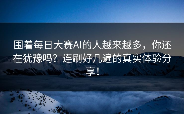 围着每日大赛AI的人越来越多，你还在犹豫吗？连刷好几遍的真实体验分享！