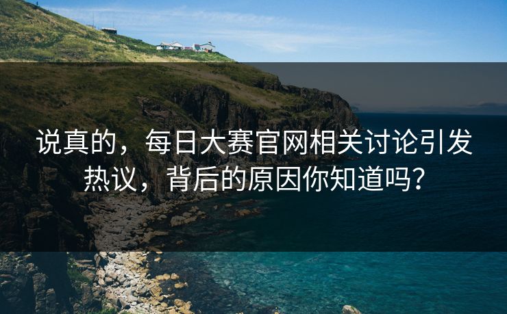 说真的，每日大赛官网相关讨论引发热议，背后的原因你知道吗？