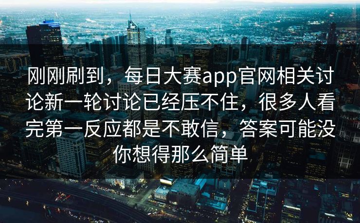 刚刚刷到，每日大赛app官网相关讨论新一轮讨论已经压不住，很多人看完第一反应都是不敢信，答案可能没你想得那么简单