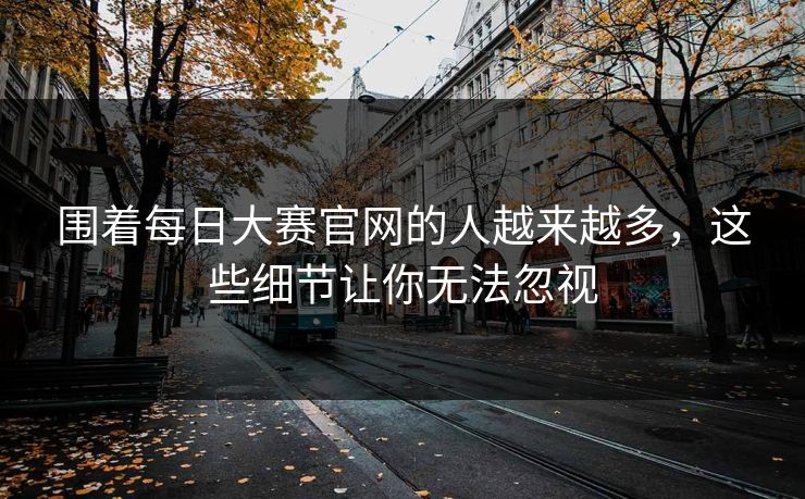 围着每日大赛官网的人越来越多，这些细节让你无法忽视