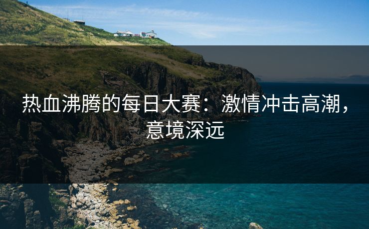 热血沸腾的每日大赛:激情冲击高潮,意境深远 热血沸腾的每日大赛:激情冲击高潮,意境深远