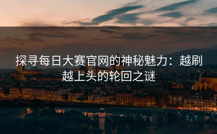探寻每日大赛官网的神秘魅力：越刷越上头的轮回之谜