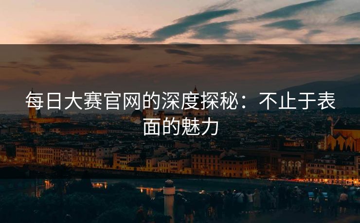 每日大赛官网的深度探秘：不止于表面的魅力