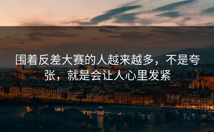 围着反差大赛的人越来越多，不是夸张，就是会让人心里发紧