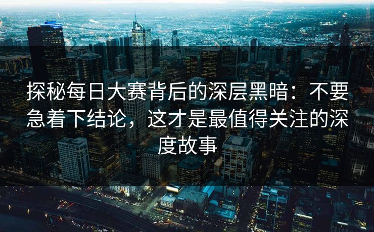 探秘每日大赛背后的深层黑暗：不要急着下结论，这才是最值得关注的深度故事