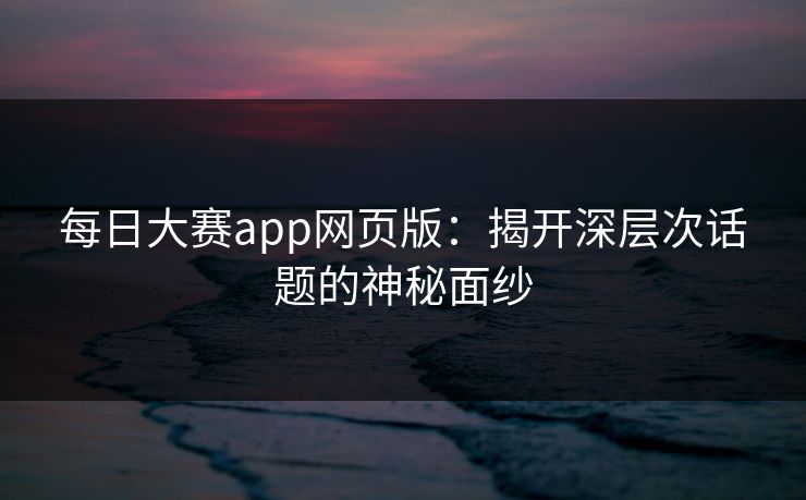 每日大赛app网页版:揭开深层次话题的神秘面纱 每日大赛app网页版:揭开深层次话题的神秘面纱