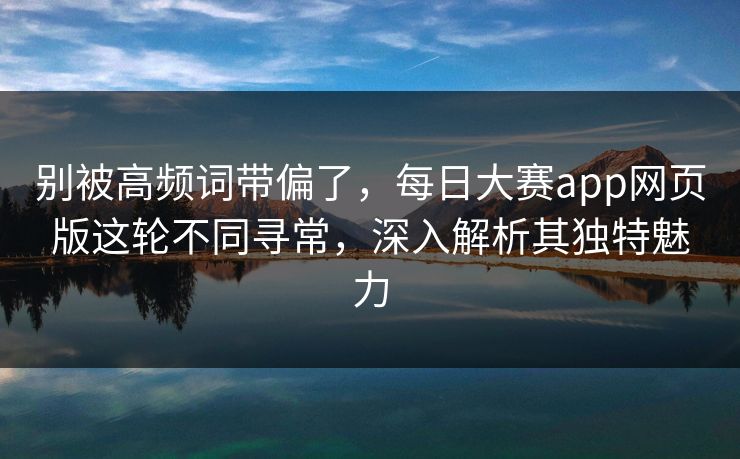 别被高频词带偏了，每日大赛app网页版这轮不同寻常，深入解析其独特魅力