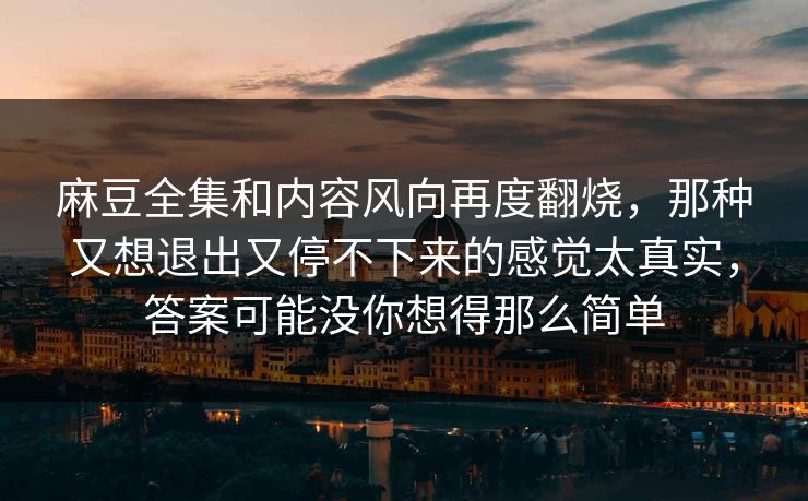 麻豆全集和内容风向再度翻烧，那种又想退出又停不下来的感觉太真实，答案可能没你想得那么简单
