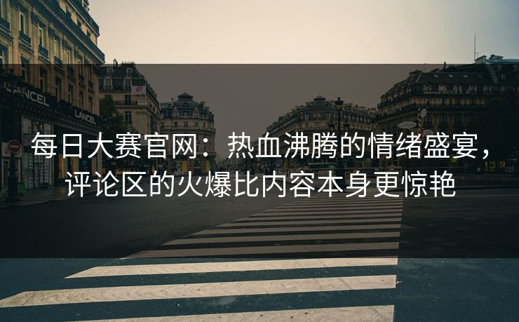 每日大赛官网：热血沸腾的情绪盛宴，评论区的火爆比内容本身更惊艳