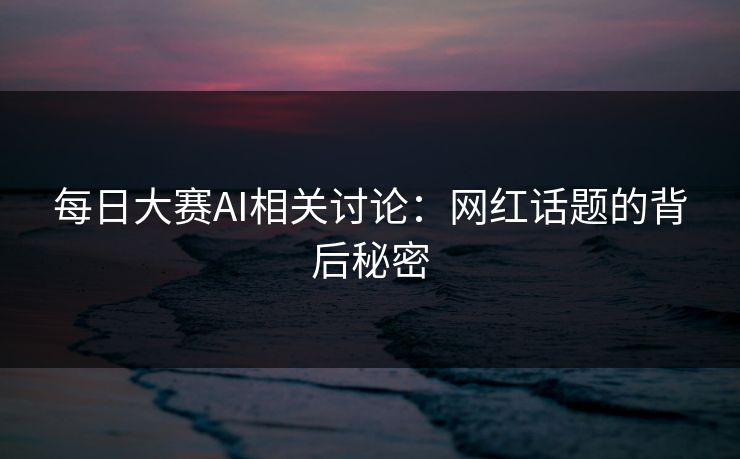 每日大赛AI相关讨论：网红话题的背后秘密