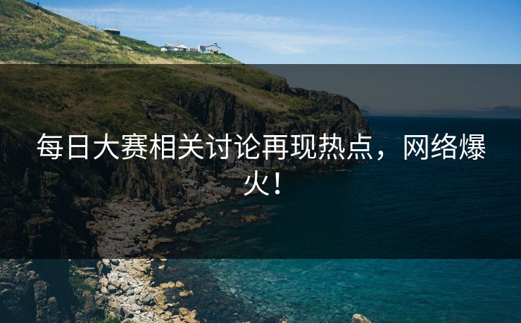 每日大赛相关讨论再现热点，网络爆火！