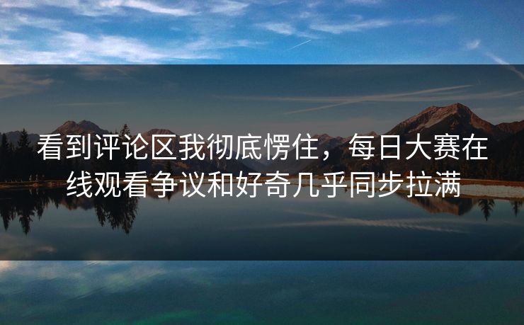 看到评论区我彻底愣住，每日大赛在线观看争议和好奇几乎同步拉满