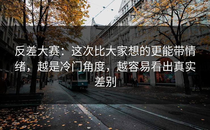 反差大赛:这次比大家想的更能带情绪,越是冷门角度,越容易看出真实差别 反差大赛:这次比大家想的更能带情绪,越是冷门角度,越容易看出真实差别