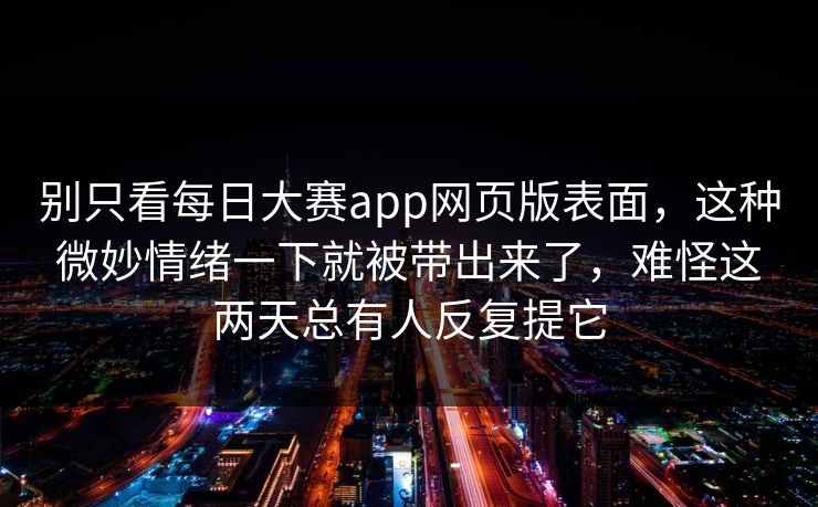 别只看每日大赛app网页版表面,这种微妙情绪一下就被带出来了,难怪这两天总有人反复提它 别只看每日大赛app网页版表面,这种微妙情绪一下就被带出来了,难怪这两天总有人反复提它