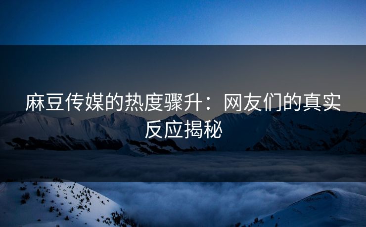 麻豆传媒的热度骤升：网友们的真实反应揭秘