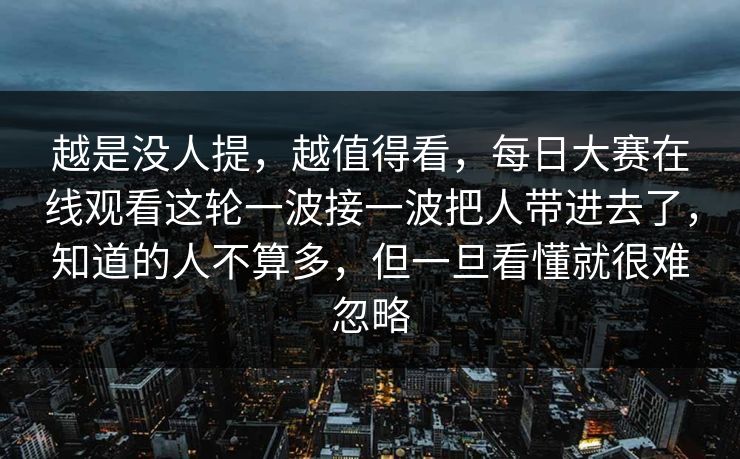 越是没人提,越值得看,每日大赛在线观看这轮一波接一波把人带进去了,知道的人不算多,但一旦看懂就很难忽略 越是没人提,越值得看,每日大赛在线观看这轮一波接一波把人带进去了,知道的人不算多,但一旦看懂就很难忽略
