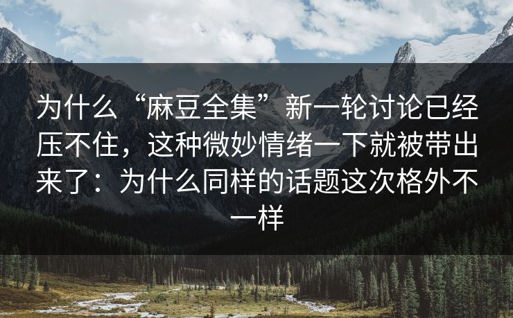 为什么“麻豆全集”新一轮讨论已经压不住，这种微妙情绪一下就被带出来了：为什么同样的话题这次格外不一样