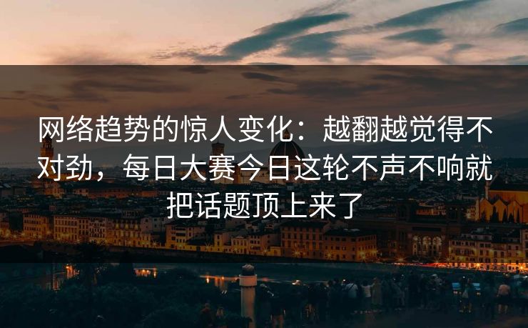 网络趋势的惊人变化:越翻越觉得不对劲,每日大赛今日这轮不声不响就把话题顶上来了 网络趋势的惊人变化:越翻越觉得不对劲,每日大赛今日这轮不声不响就把话题顶上来了