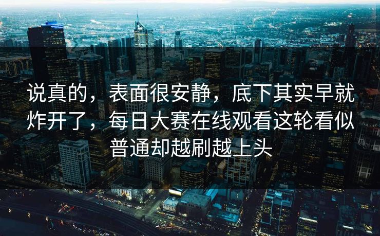 说真的，表面很安静，底下其实早就炸开了，每日大赛在线观看这轮看似普通却越刷越上头