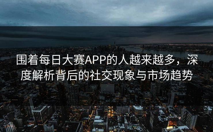 围着每日大赛APP的人越来越多，深度解析背后的社交现象与市场趋势