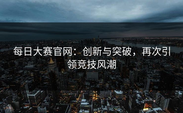 每日大赛官网:创新与突破,再次引领竞技风潮 每日大赛官网:创新与突破,再次引领竞技风潮