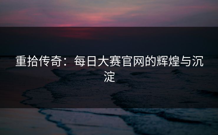 重拾传奇：每日大赛官网的辉煌与沉淀