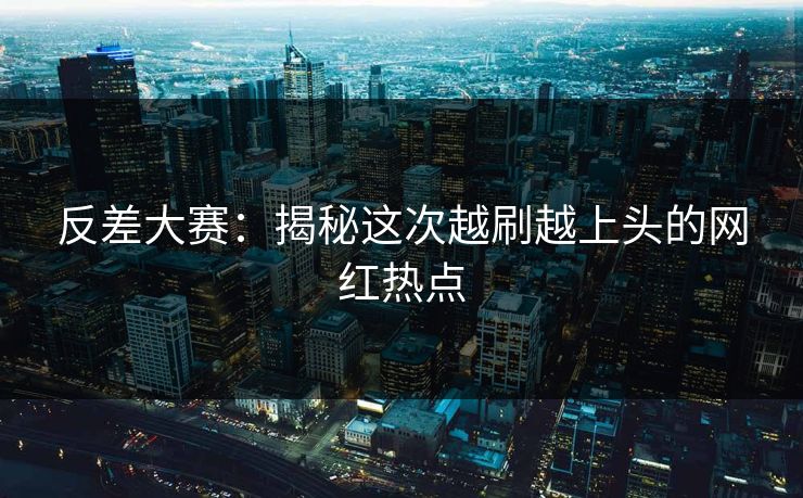 反差大赛:揭秘这次越刷越上头的网红热点 反差大赛:揭秘这次越刷越上头的网红热点