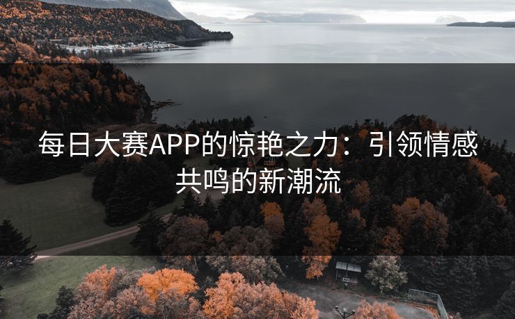 每日大赛APP的惊艳之力:引领情感共鸣的新潮流 每日大赛APP的惊艳之力:引领情感共鸣的新潮流