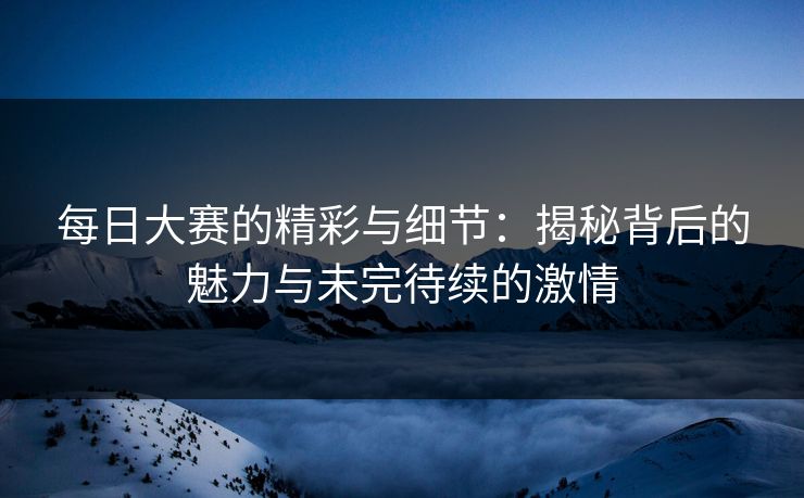 每日大赛的精彩与细节:揭秘背后的魅力与未完待续的激情 每日大赛的精彩与细节:揭秘背后的魅力与未完待续的激情
