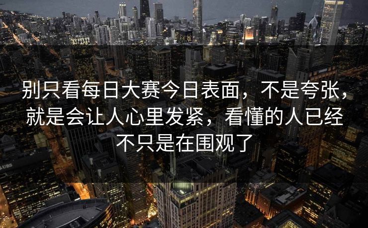 别只看每日大赛今日表面，不是夸张，就是会让人心里发紧，看懂的人已经不只是在围观了