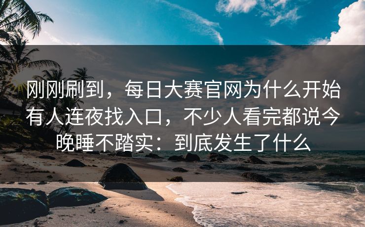 刚刚刷到，每日大赛官网为什么开始有人连夜找入口，不少人看完都说今晚睡不踏实：到底发生了什么