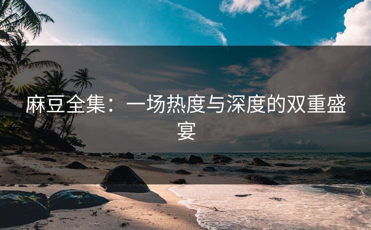 麻豆全集：一场热度与深度的双重盛宴