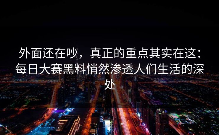 外面还在吵,真正的重点其实在这:每日大赛黑料悄然渗透人们生活的深处 外面还在吵,真正的重点其实在这:每日大赛黑料悄然渗透人们生活的深处
