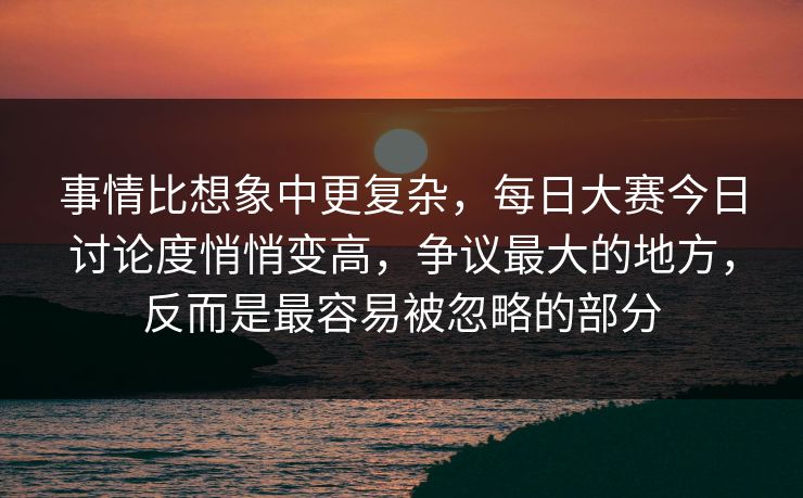 事情比想象中更复杂，每日大赛今日讨论度悄悄变高，争议最大的地方，反而是最容易被忽略的部分