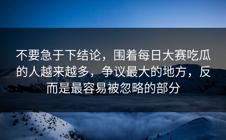 不要急于下结论,围着每日大赛吃瓜的人越来越多,争议最大的地方,反而是最容易被忽略的部分 不要急于下结论,围着每日大赛吃瓜的人越来越多,争议最大的地方,反而是最容易被忽略的部分