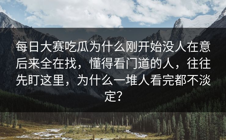 每日大赛吃瓜为什么刚开始没人在意后来全在找，懂得看门道的人，往往先盯这里，为什么一堆人看完都不淡定？